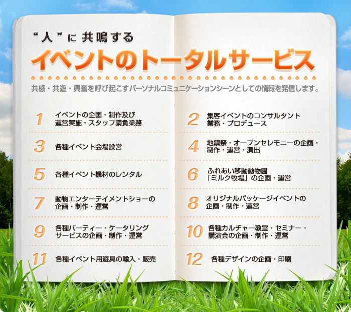 共感・共遊・興奮を呼び起こすパーソナルコミュニケーションシーンとしての情報を発信します。
1イベントの企画・制作及び運営実施・スタッフ請負業務、2集客イベントのコンサルタント業務・プロデュース、
3各種イベント会場設営、4地鎮祭・オープンセレモニーの企画・制作・運営・演出、
5各種イベント機材のレンタル、6ふれあい移動動物園「ミルク牧場」の企画・運営、
7動物エンターテイメントショーの企画・制作・運営、8オリジナルパッケージイベントの企画・制作・運営、
9各種パーティー・ケータリングサービスの企画・制作・運営、10各種カルチャー教室・セミナー・講演会の企画・制作・運営、
11各種イベント用遊具の輸入・販売、12各種デザインの企画・印刷